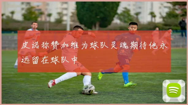 皮诺称赞加维为球队灵魂期待他永远留在球队中