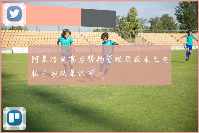 阿莱格里赛后赞扬管理层获米兰老板卡迪纳莱认可