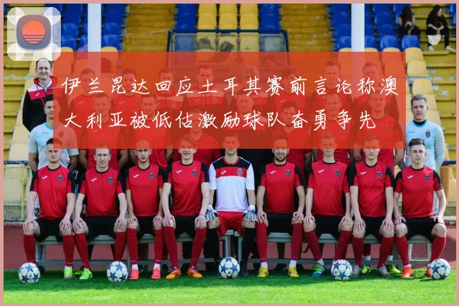 伊兰昆达回应土耳其赛前言论称澳大利亚被低估激励球队奋勇争先