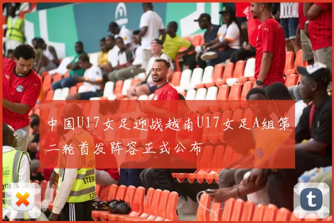 中国U17女足迎战越南U17女足A组第二轮首发阵容正式公布