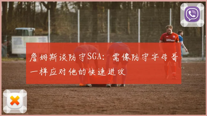 詹姆斯谈防守SGA：需像防守字母哥一样应对他的快速进攻