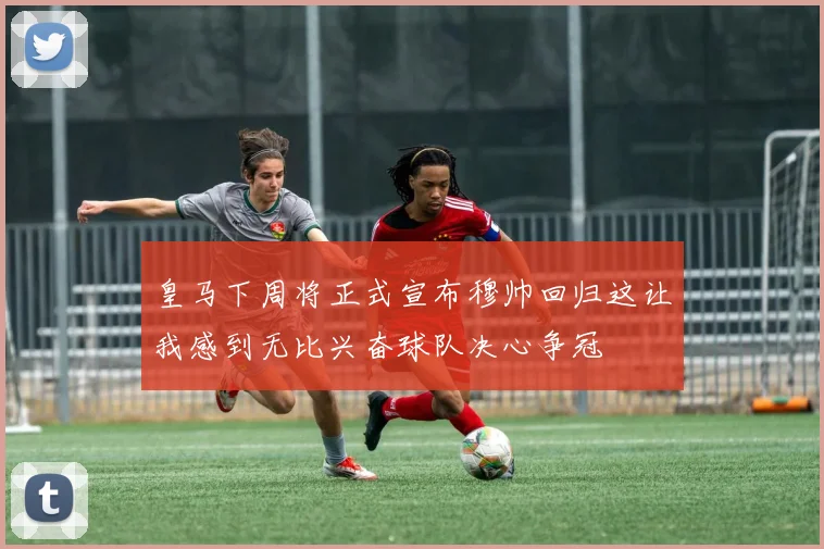 皇马下周将正式宣布穆帅回归这让我感到无比兴奋球队决心争冠