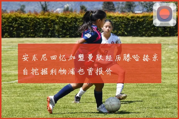 安东尼回忆加盟曼联经历滕哈赫亲自挖掘利物浦也曾报价