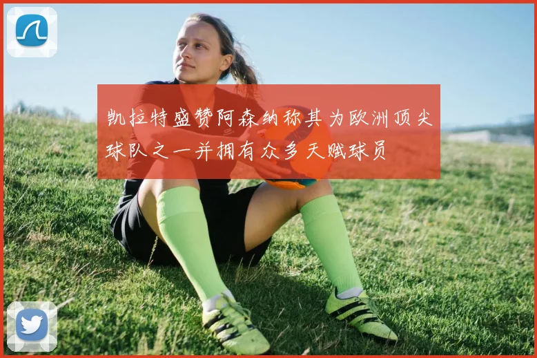 凯拉特盛赞阿森纳称其为欧洲顶尖球队之一并拥有众多天赋球员