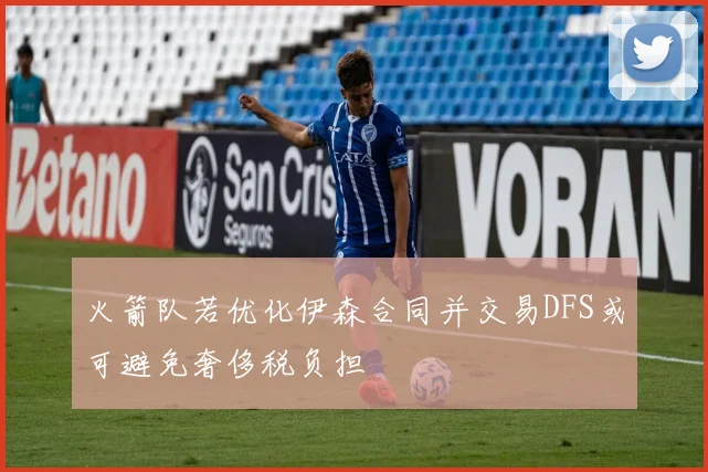火箭队若优化伊森合同并交易DFS或可避免奢侈税负担