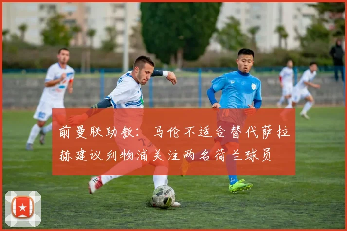 前曼联助教：马伦不适合替代萨拉赫建议利物浦关注两名荷兰球员