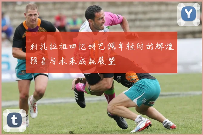 利扎拉祖回忆姆巴佩年轻时的辉煌预言与未来成就展望