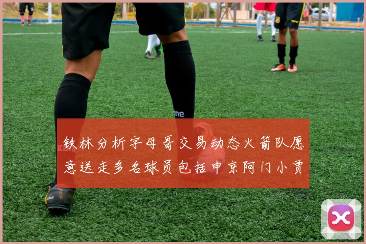 铁林分析字母哥交易动态火箭队愿意送走多名球员包括申京阿门小贾