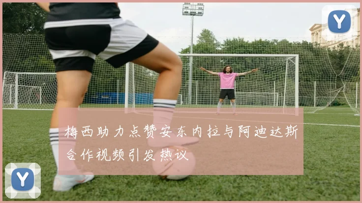 梅西助力点赞安东内拉与阿迪达斯合作视频引发热议