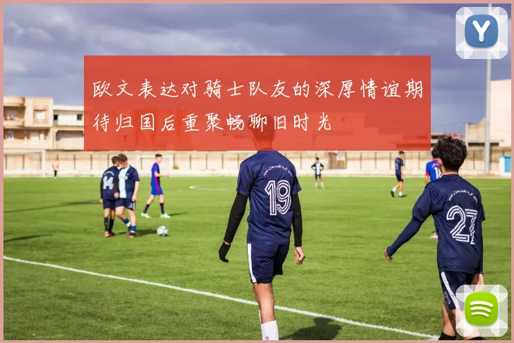欧文表达对骑士队友的深厚情谊期待归国后重聚畅聊旧时光