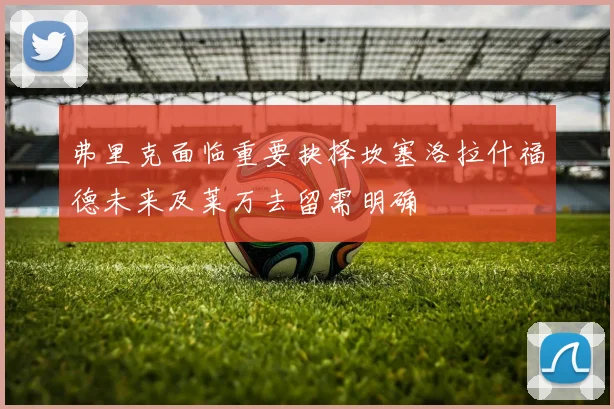 弗里克面临重要抉择坎塞洛拉什福德未来及莱万去留需明确