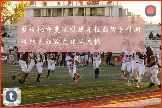萨哈批评曼联引进年轻前锋舍什科称缺乏经验是错误选择