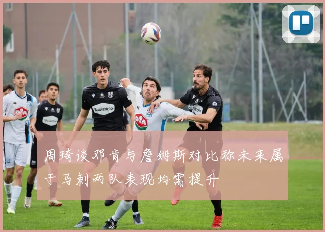 周琦谈邓肯与詹姆斯对比称未来属于马刺两队表现均需提升