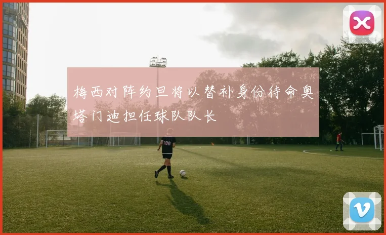 梅西对阵约旦将以替补身份待命奥塔门迪担任球队队长