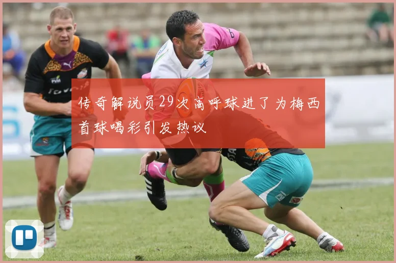 传奇解说员29次高呼球进了为梅西首球喝彩引发热议