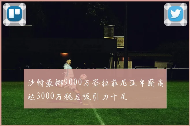 沙特豪掷9000万签拉菲尼亚年薪高达3000万税后吸引力十足