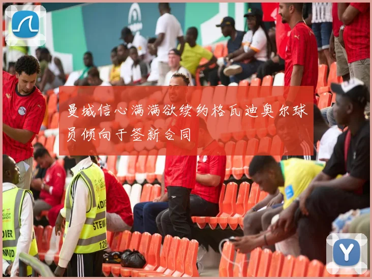曼城信心满满欲续约格瓦迪奥尔球员倾向于签新合同