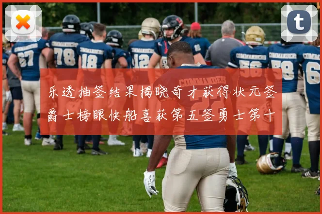 乐透抽签结果揭晓奇才获得状元签爵士榜眼快船喜获第五签勇士第十一雷霆第十二