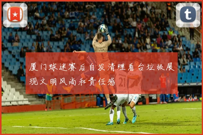 厦门球迷赛后自发清理看台垃圾展现文明风尚和责任感