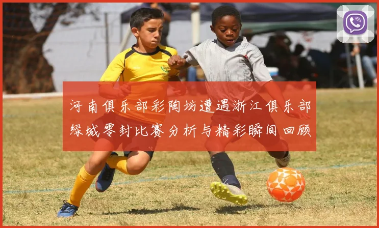 河南俱乐部彩陶坊遭遇浙江俱乐部绿城零封比赛分析与精彩瞬间回顾