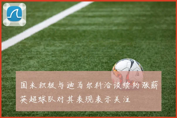 国米积极与迪马尔科洽谈续约涨薪英超球队对其表现表示关注