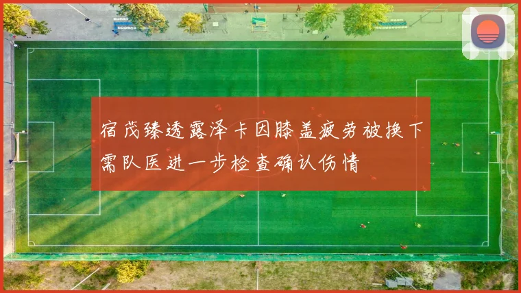 宿茂臻透露泽卡因膝盖疲劳被换下需队医进一步检查确认伤情