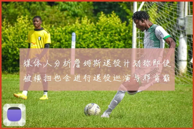 媒体人分析詹姆斯退役计划称即使被横扫也会进行退役巡演与邓肯截然不同