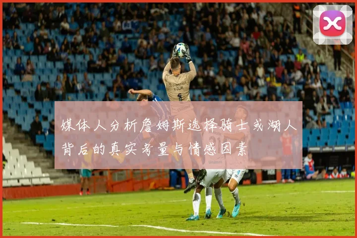 媒体人分析詹姆斯选择骑士或湖人背后的真实考量与情感因素